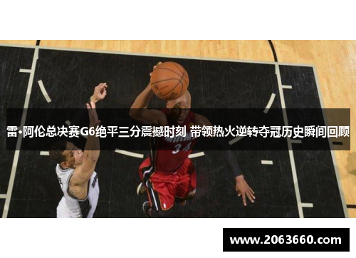 雷·阿伦总决赛G6绝平三分震撼时刻 带领热火逆转夺冠历史瞬间回顾