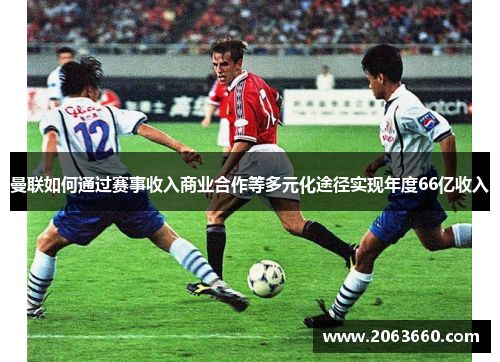 曼联如何通过赛事收入商业合作等多元化途径实现年度66亿收入