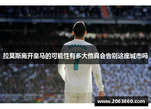 拉莫斯离开皇马的可能性有多大他真会告别这座城市吗