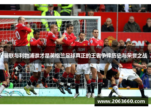 曼联与利物浦谁才是英格兰足球真正的王者争锋历史与荣誉之战